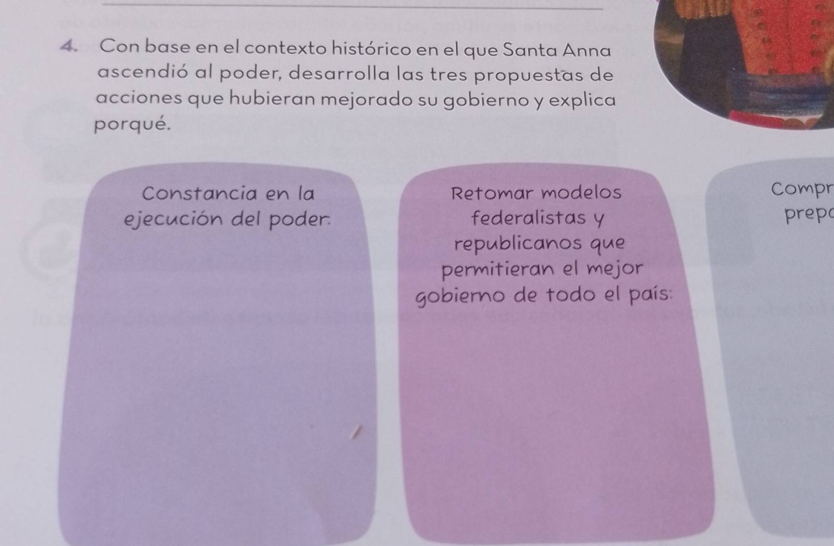 Con base en el contexto histórico en el que Santa Anna 
ascendió al poder, desarrolla las tres propuestas de 
acciones que hubieran mejorado su gobierno y explica 
porqué. 
Constancia en la Retomar modelos Compr 
ejecución del poder: federalistas y prepo 
republicanos que 
permitieran el mejor 
gobierno de todo el país: