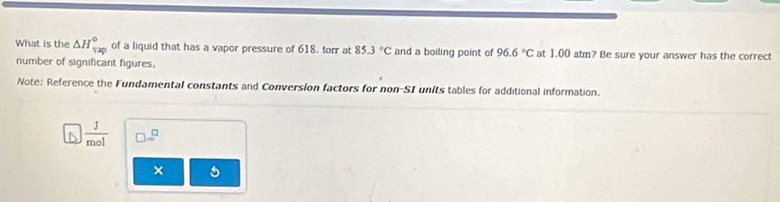 What is the △ H_(12p)° of a liquid that has a vapor pressure of 618. torr at 85.3°C and a boiling point of 96.6°C at 1.00 atm? Be sure your answer has the correct 
number of significant figures. 
Note: Reference the Fundamental constants and Conversion factors for non-SI units tables for additional information.
 1/mol 
× 5