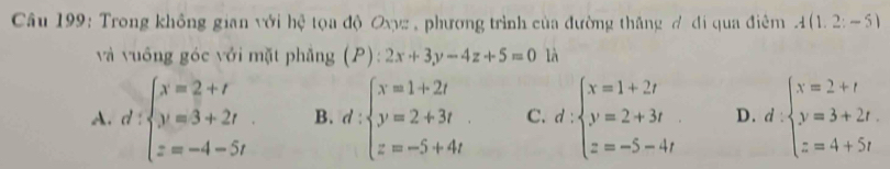 Trong không gian với hệ tọa độ Oxyz , phương trình của đường thăng ổ đi qua điêm A(1,2;-5)
và vuống góc với mặt phǎng (P):2x+3y-4z+5=0 là
A. d:beginarrayl x=2+t y=3+2t z=-4-5tendarray. B. d:beginarrayl x=1+2t y=2+3t z=-5+4tendarray. C. d:beginarrayl x=1+2t y=2+3t z=-5-4tendarray. D. d:beginarrayl x=2+t y=3+2t, z=4+5tendarray.