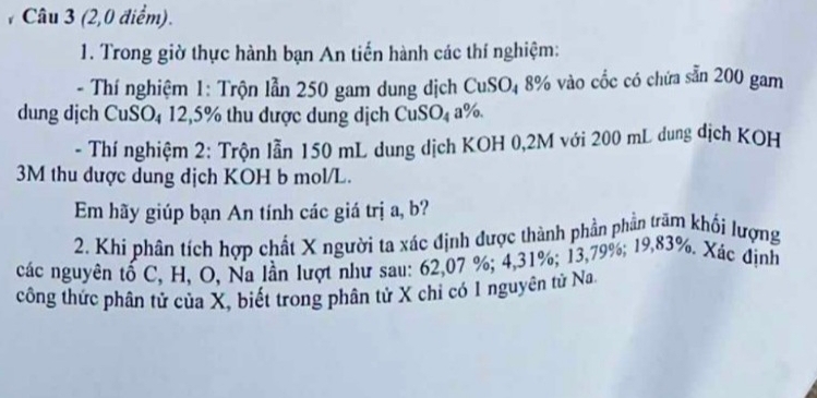 # Câu 3 (2,0 điểm). 
1. Trong giờ thực hành bạn An tiến hành các thí nghiệm: 
- Thí nghiệm 1: Trộn lẫn 250 gam dung dịch CuSO₄ 8% vào cốc có chứa sẵn 200 gam 
dung dịch CuSO₄ 12,5% thu dược dung dịch CuSO₄ a%. 
- Thí nghiệm 2: Trộn lẫn 150 mL dung dịch KOH 0,2M với 200 mL dung dịch KOH
3M thu dược dung dịch KOH b mol/L. 
Em hãy giúp bạn An tính các giá trị a, b? 
2. Khi phân tích hợp chất X người ta xác định được thành phần phần trăm khối lượng 
các nguyên tố C, H, O, Na lần lượt như sau: 62,07 %; 4,31%; 13,79%; 19,83%. Xác định 
công thức phân tử của X, biết trong phân tử X chỉ có 1 nguyên tử Na.