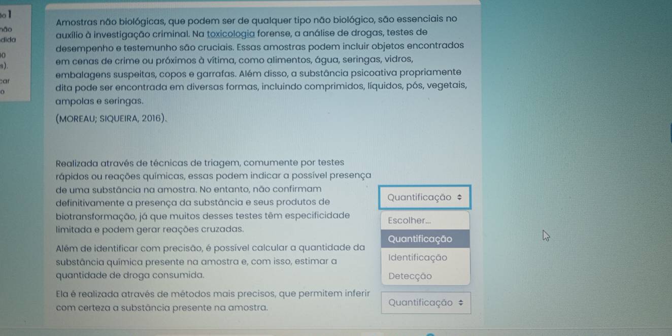 não Amostras não biológicas, que podem ser de qualquer tipo não biológico, são essenciais no 
dida auxílio à investigação criminal. Na toxicologia forense, a análise de drogas, testes de 
desempenho e testemunho são cruciais. Essas amostras podem incluir objetos encontrados 
s). em cenas de crime ou próximos à vítima, como alimentos, água, seringas, vidros, 
ar embalagens suspeitas, copos e garrafas. Além disso, a substância psicoativa propriamente 
dita pode ser encontrada em diversas formas, incluindo comprimidos, líquidos, pós, vegetais, 
ampolas e seringas. 
(MOREAU; SIQUEIRA, 2016). 
Realizada através de técnicas de triagem, comumente por testes 
rápidos ou reações químicas, essas podem indicar a possível presença 
de uma substância na amostra. No entanto, não confirmam 
definitivamente a presença da substância e seus produtos de Quantificação # 
biotransformação, já que muitos desses testes têm especificidade Escolher... 
limitada e podem gerar reações cruzadas. 
Quantificação 
Além de identificar com precisão, é possível calcular a quantidade da 
substância química presente na amostra e, com isso, estimar a Identificação 
quantidade de droga consumida. Detecção 
Ela é realizada através de métodos mais precisos, que permitem inferir 
com certeza a substância presente na amostra. 
Quantificação #