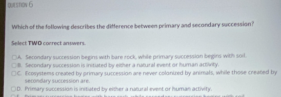 Which of the following describes the difference between primary and secondary succession?
Select TWO correct answers.
A. Secondary succession begins with bare rock, while primary succession begins with soil.
B. Secondary succession is initiated by either a natural event or human activity.
C. Ecosystems created by primary succession are never colonized by animals, while those created by
secondary succession are.
D. Primary succession is initiated by either a natural event or human activity.