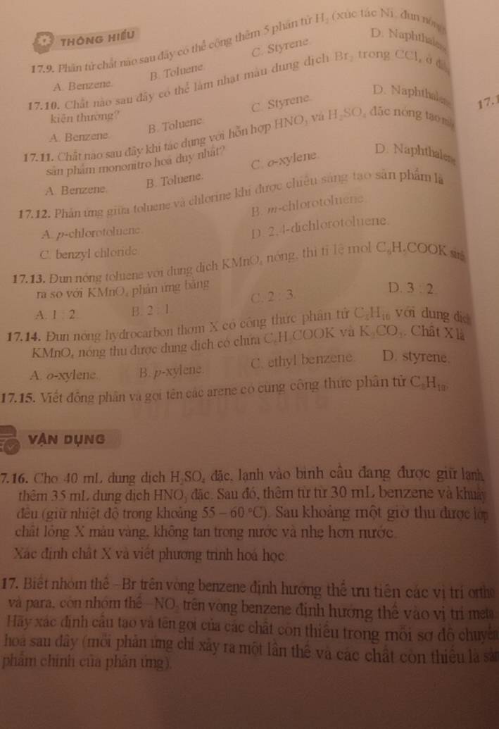 thông Hiều D. Naphthale
17.9. Phần tử chất nào sau đây có thể cộng thêm 5 phân tử H_2 (xúc tác N dun nóng
B. Toluene C. Styrene
17.10. Chất nào sau đây có thể làm nhạt màu dung dịch Br_2 trong CCl, ở  d
A. Benzene.
D. Naphthale
B. Toluene C. Styrene
kiện thường?
17.11. Chất nao sau đây khi tác dụng với hỗn hợp HNO, và H_2SO_4 đặc nóng ta m 17.
A. Benzene
san pham mononitro hea duy nhat?
B. Toluene. C. σ-xylene
D. Naphthaler
A. Benzene
17.12. Phản ứng giữa toluene và chlorine khi được chiêu sáng tạo sản phẩm là
B. m-chlorotoluene
A. p-chlorotoluenc
D. 2,4-dichlorotoluene.
C. benzyl chloride.
17.13. Đun nóng toluene với dung dịch KMnO, nóng, thị tị lệ mol C H.COOK siré
ra so với KMnO, phản ứng bằng 2:3.
D. 3:2
C.
A. 1:2 B. 2:1
17.14. Đun nóng hydrocarbon thơm X có công thức phân tử C_5H_10 yới dung dié
KMnO, nóng thu được dung dịch có chứa C.H COOK và K_2CO_3. Chât X là
A. o-xylene. B. p-xylene. C. ethyl benzene. D. styrene.
17.15. Viết đồng phân và gọi tên các arene có cùng công thức phân tử C_5H_10,
vận Dụng
7.16. Cho 40 mL dung dịch H₂SO, đặc, lạnh vào bình cầu đang được giữ lanh
thêm 35 mL dung dịch HNO, đặc. Sau đó, thêm từ từ 30 mL benzene và khuảy
đều (giữ nhiệt độ trong khoảng 55-60°C) Sau khoảng một giờ thu được lớp
chất lỏng X mâu vàng, không tan trong nước và nhẹ hơn nước
Xác định chất X và viết phương trình hoá học.
17. Biết nhóm thể - Br trên vòng benzene định hương thể ưu tiên các vị trí orth
và para, còn nhóm thể -NO, trên vòng benzene định hưởng thể vào vị tri meta
Hãy xác định cầu tạo và tên gọi của các chất còn thiều trong môi sơ đô chuyn
hoa sau đây (môi phản ứng chỉ xây ra một lần thể và các chất còn thiều là sả
phẩm chính của phản ứng).