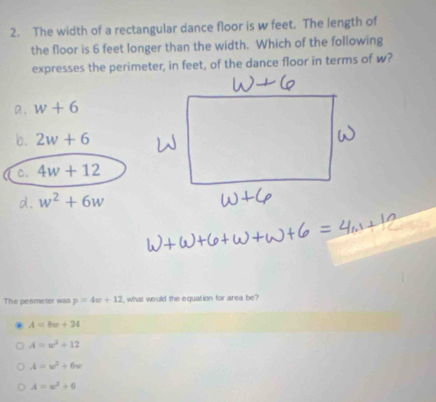 The width of a rectangular dance floor is w feet. The length of
the floor is 6 feet longer than the width. Which of the following
expresses the perimeter, in feet, of the dance floor in terms of w?
a. w+6
b . 2w+6
c. 4w+12
d. w^2+6w
The perimeter was p=4w+12 , what would the equation for area be?. A=8w+24
A=w^2+12
A=w^2+6w
A=w^2+6