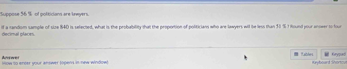 Suppose 56 % of politicians are lawyers. 
if a random sample of size 840 is selected, what is the probability that the proportion of politicians who are lawyers will be less than 51 % ? Round your answer to four 
decimal places. 
Answer Tables Keypad 
How to enter your answer (opens in new window) Keyboard Shortcu