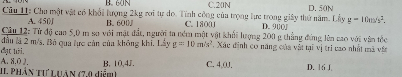 B. 60N C. 20N D. 50N
Câu 11: Cho một vật có khối lượng 2kg rơi tự do. Tính công của trọng lực trong giây thứ năm. Lấy g=10m/s^2.
A. 450J B. 600J C. 1800J D. 900J
Câu 12: Từ độ cao 5,0 m so với mặt đất, người ta ném một vật khối lượng 200 g thẳng đứng lên cao với vận tốc
đầu là 2 m/s. Bỏ qua lực cản của không khí. Lầy gapprox 10m/s^2 7. Xác định cơ năng của vật tại vị trí cao nhất mà vật
đạt tới.
A. 8,0 J. B. 10, 4J. C. 4,0J. D. 16 J.
II. PHÀN TƯ LUÂN (7,0 điểm)