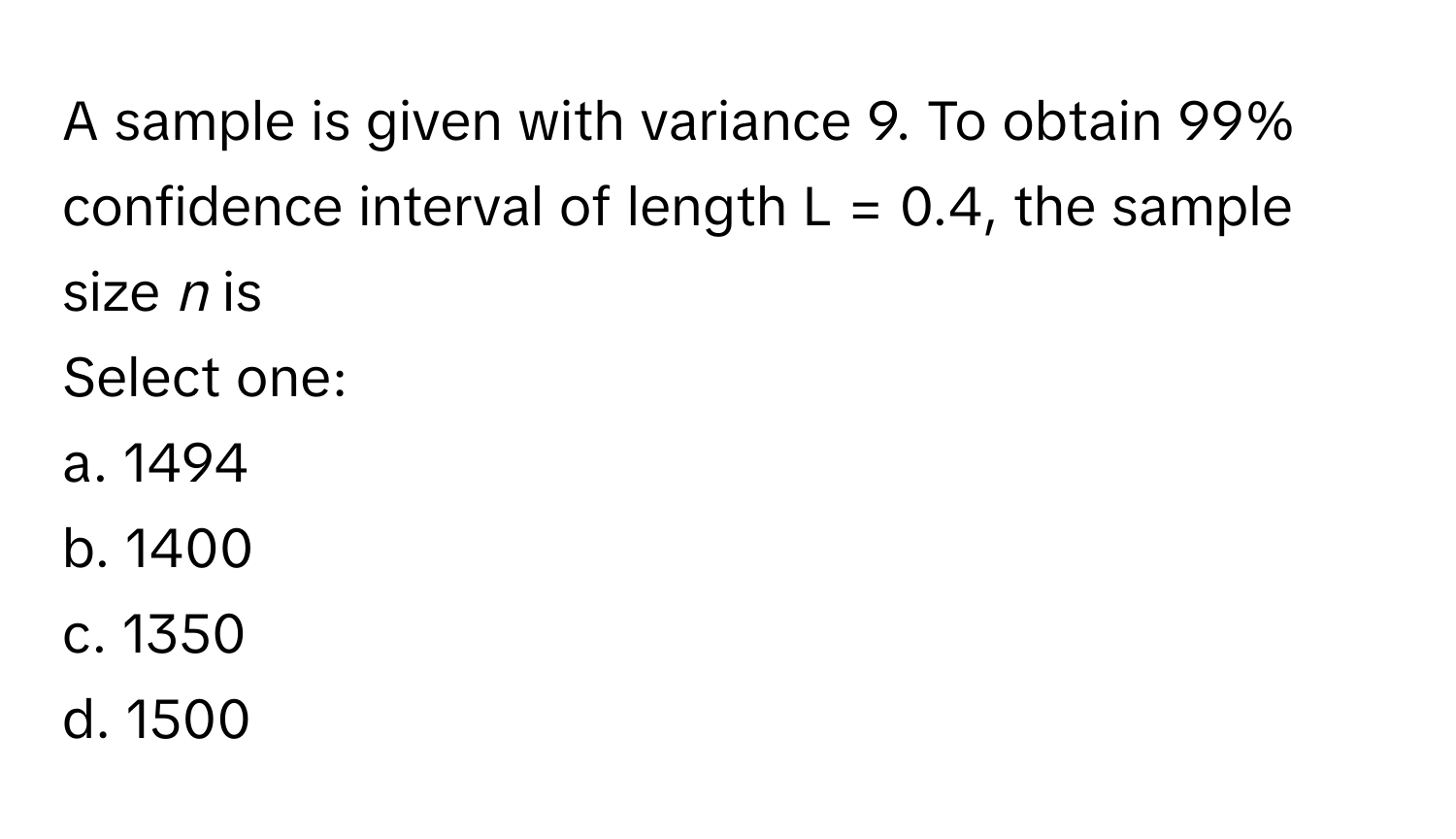 A sample is given with variance 9. To obtain 99% confidence interval of length L = 0.4, the sample size *n* is

Select one:
a. 1494
b. 1400
c. 1350
d. 1500