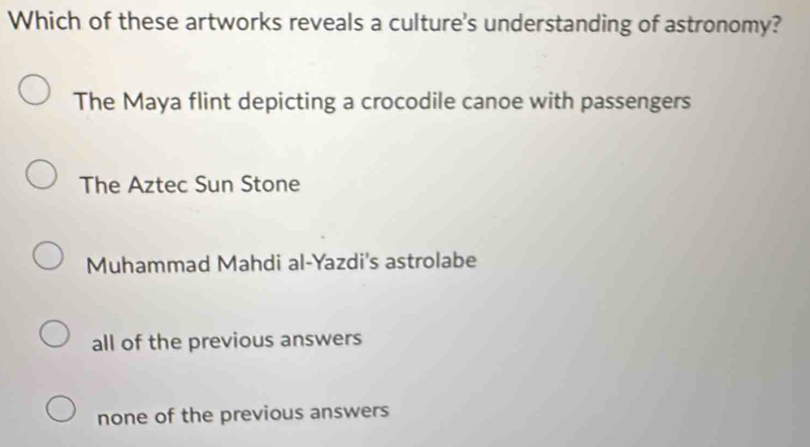 Which of these artworks reveals a culture's understanding of astronomy?
The Maya flint depicting a crocodile canoe with passengers
The Aztec Sun Stone
Muhammad Mahdi al-Yazdi's astrolabe
all of the previous answers
none of the previous answers