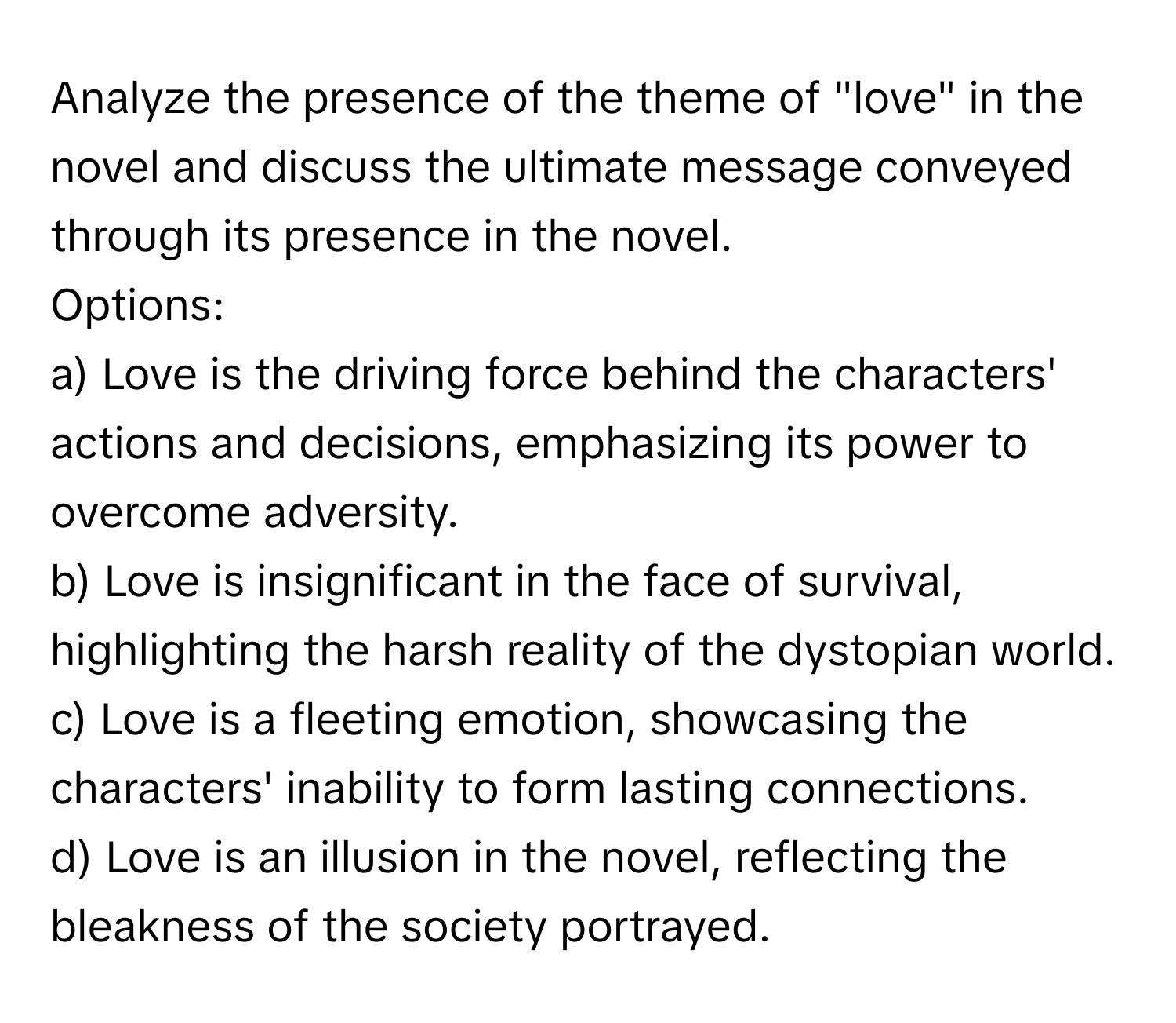 Analyze the presence of the theme of "love" in the novel and discuss the ultimate message conveyed through its presence in the novel.

Options:
a) Love is the driving force behind the characters' actions and decisions, emphasizing its power to overcome adversity.
b) Love is insignificant in the face of survival, highlighting the harsh reality of the dystopian world.
c) Love is a fleeting emotion, showcasing the characters' inability to form lasting connections.
d) Love is an illusion in the novel, reflecting the bleakness of the society portrayed.