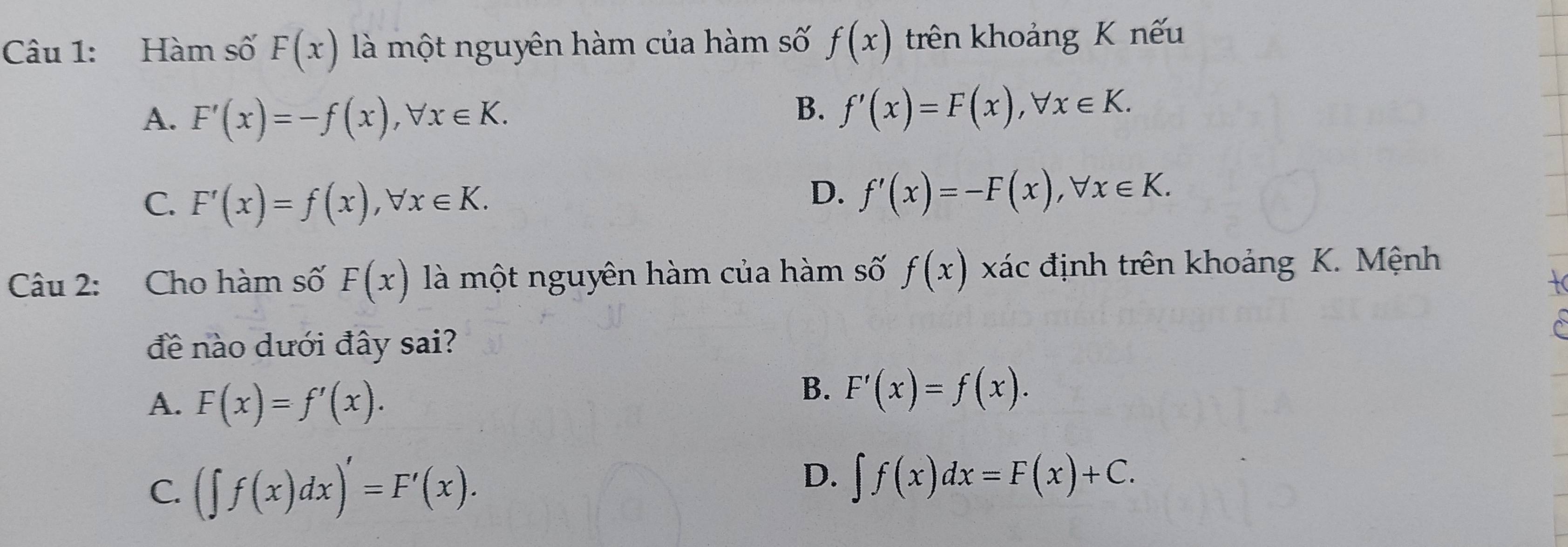 Hàm số F(x) là một nguyên hàm của hàm số f(x) trên khoảng K nếu
A. F'(x)=-f(x), forall x∈ K.
B. f'(x)=F(x), forall x∈ K.
C. F'(x)=f(x), forall x∈ K.
D. f'(x)=-F(x), forall x∈ K. 
Câu 2: Cho hàm số F(x) là một nguyên hàm của hàm số f(x) xác định trên khoảng K. Mệnh
đề nào dưới đây sai?
A. F(x)=f'(x).
B. F'(x)=f(x).
C. (∈t f(x)dx)'=F'(x).
D. ∈t f(x)dx=F(x)+C.