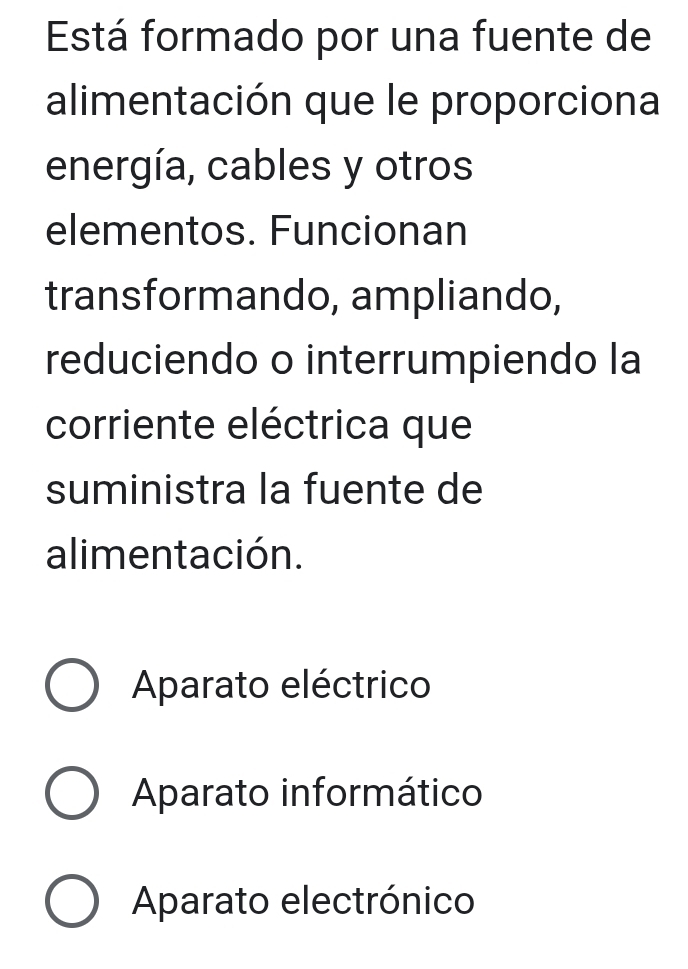 Está formado por una fuente de
alimentación que le proporciona
energía, cables y otros
elementos. Funcionan
transformando, ampliando,
reduciendo o interrumpiendo la
corriente eléctrica que
suministra la fuente de
alimentación.
Aparato eléctrico
Aparato informático
Aparato electrónico