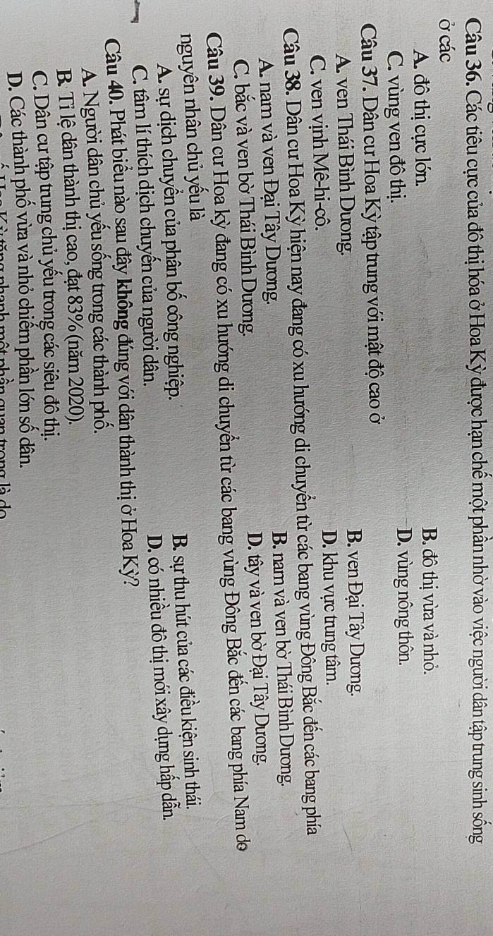 Các tiêu cực của đô thị hóa ở Hoa Kỳ được hạn chế một phần nhờ vào việc người dân tập trung sinh sống
Ở các
A. đô thi cực lớn. B. đô thị vừa và nhỏ.
C. vùng ven đô thị. D. vùng nông thôn.
Câu 37. Dân cư Hoa Kỳ tập trung với mật độ cao ở
A. ven Thái Bình Dương.
B. ven Đại Tây Dương.
C. ven vịnh Mê-hi-cô. D. khu vực trung tâm.
Câu 38. Dân cư Hoa Kỳ hiện nay đang có xu hướng di chuyển từ các bang vùng Đông Bắc đến các bang phía
A. nam và ven Đại Tây Dương. B. nam và ven bờ Thái Bình Dương.
C. bắc và ven bờ Thái Bình Dương. D. tây và ven bờ Đại Tây Dương.
Câu 39. Dân cư Họa kỳ đang có xu hướng di chuyển từ các bang vùng Đông Bắc đến các bang phía Nam do
nguyên nhân chủ yếu là
A. sự dịch chuyển của phân bố công nghiệp.
B. sự thu hút của các điều kiện sinh thái.
D. có nhiều đô thị mới xây dụng hấp dẫn.
C. tâm lí thích dịch chuyển của người dân.
Câu 40. Phát biểu nào sau đây không đúng với dân thành thị ở Hoa Kỳ?
A. Người dân chủ yếu sống trong các thành phố.
B Tỉ lệ dân thành thị cao, đạt 83% (năm 2020).
C. Dân cư tập trung chủ yếu trong các siêu đô thị.
D. Các thành phố vừa và nhỏ chiếm phần lớn số dân.
t abên gên tang là de
