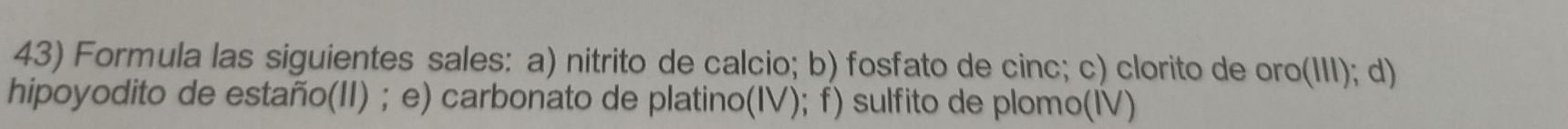 Formula las siguientes sales: a) nitrito de calcio; b) fosfato de cinc; c) clorito de oro(III); d) 
hipoyodito de estaño(II) ; e) carbonato de platino(IV); f) sulfito de plomo(IV)