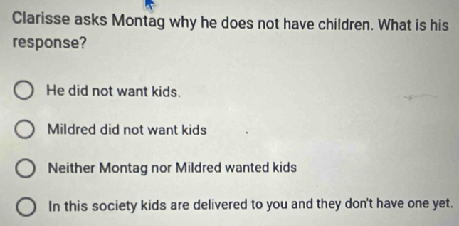 Clarisse asks Montag why he does not have children. What is his
response?
He did not want kids.
Mildred did not want kids
Neither Montag nor Mildred wanted kids
In this society kids are delivered to you and they don't have one yet.