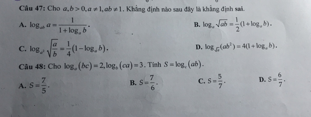 Cho a, b>0, a!= 1, ab!= 1. Khẳng định nào sau đây là khẳng định sai.
A. log _aba=frac 11+log _ab. log _asqrt(ab)= 1/2 (1+log _ab). 
B.
C. log _a^2sqrt(frac a)b= 1/4 (1-log _ab).
D. log _sqrt(a)(ab^2)=4(1+log _ab). 
Câu 48: Cho log _a(bc)=2, log _b(ca)=3. Tính S=log _c(ab).
A. S= 7/5 . S= 7/6 . S= 5/7 . D. S= 6/7 . 
B.
C.