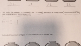 fon povrs the contents of Container 1and Container 3 above into an empty bucket. How much liquid is i 
the bucket after he pours the liguid? 
Estimate the amount of liquid in each container to the nearest liter.