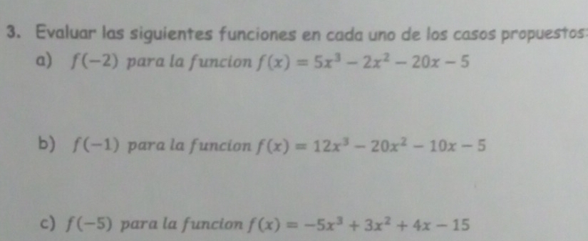 Evaluar las siguientes funciones en cada uno de los casos propuestos 
a) f(-2) para la funcion f(x)=5x^3-2x^2-20x-5
b) f(-1) para la funcion f(x)=12x^3-20x^2-10x-5
c) f(-5) para la funcion f(x)=-5x^3+3x^2+4x-15