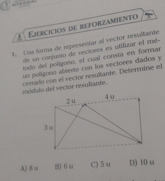 NTEGRAL
Ejercicios de reforzamiento
1. Una forma de representar al vector resultante
de un conjunto de vectores es utilizar el mé-
todo del polígono, el cual consta en formar
un polígono abierto con los vectores dados y
cerrarlo con el vector resultante. Determine el
módulo del vector resultante.
A) 8 u B) 6 u C) 5u D) 10 u