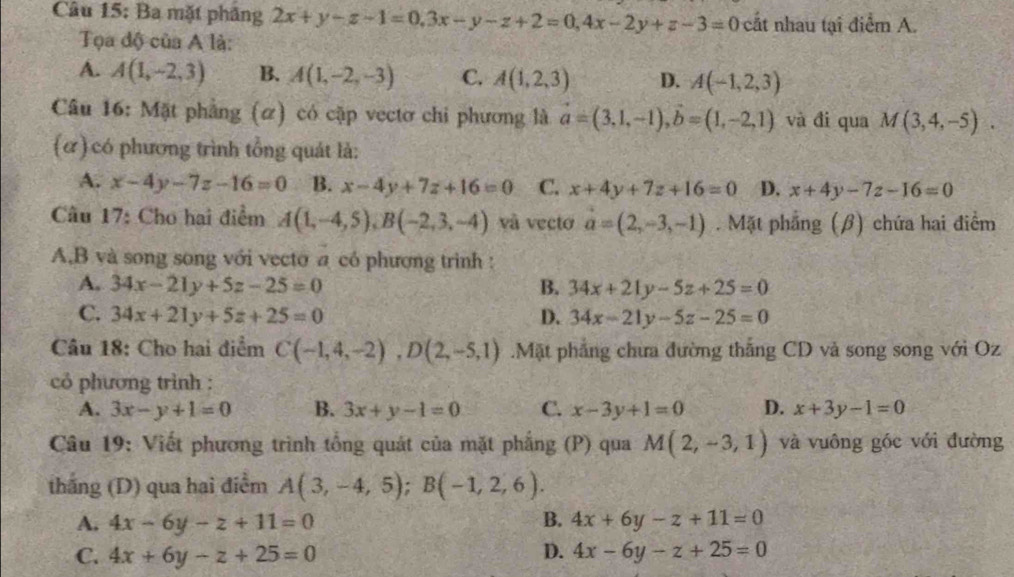 Ba mặt phâng 2x+y-z-1=0.3x-y-z+2=0,4x-2y+z-3=0 cất nhau tại điểm A.
Tọa độ của A là:
A. A(1,-2,3) B. A(1,-2,-3) C. A(1,2,3) D. A(-1,2,3)
Câu 16: Mặt phẳng (ơ) có cặp vectơ chi phương là vector a=(3,1,-1),vector b=(1,-2,1) và đi qua M(3,4,-5).
(ơ) có phương trình tổng quát là:
A. x-4y-7z-16=0 B. x-4y+7z+16=0 C. x+4y+7z+16=0 D. x+4y-7z-16=0
Câu 17: Cho hai điểm A(1,-4,5),B(-2,3,-4) và vecto a=(2,-3,-1). Mặt phẳng (β) chứa hai điểm
A,B và song song với vecto a có phương trình :
A. 34x-21y+5z-25=0 B. 34x+21y-5z+25=0
C. 34x+21y+5z+25=0 D. 34x-21y-5z-25=0
Câu 18: Cho hai điểm C(-1,4,-2),D(2,-5,1).Mặt phẳng chưa đường thắng CD và song song với Oz
cỏ phương trình :
A. 3x-y+1=0 B. 3x+y-1=0 C. x-3y+1=0 D. x+3y-1=0
Câu 19: Viết phương trình tổng quát của mặt phẳng (P) qua M(2,-3,1) và vuông góc với đường
thắng (D) qua hai điểm A(3,-4,5);B(-1,2,6).
A. 4x-6y-z+11=0 B. 4x+6y-z+11=0
D.
C. 4x+6y-z+25=0 4x-6y-z+25=0