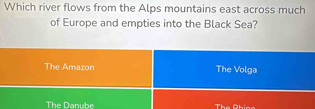 Which river flows from the Alps mountains east across much
of Europe and empties into the Black Sea?
The Amazon The Volga
The Danube The Phino