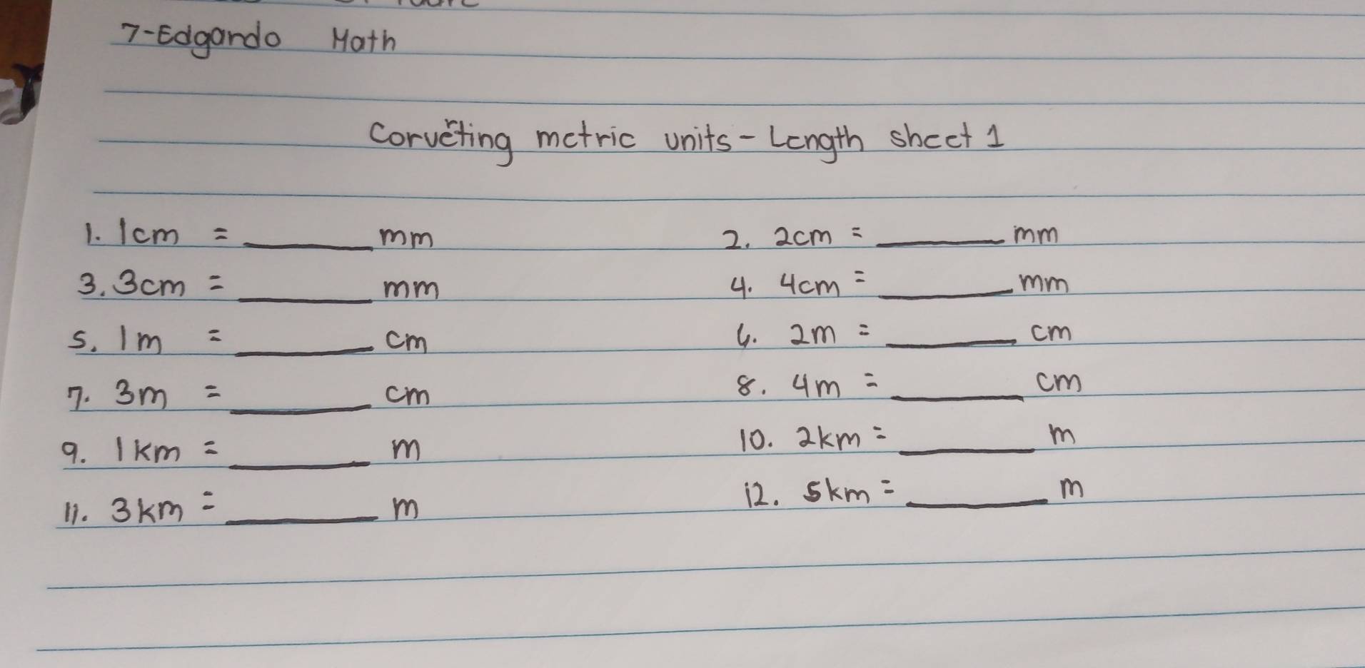 7-Edgardo Math 
corveting metric units-Length shect 1 
1. 1cm= _2. 2cm= _ mm
mm
3. 3cm= _4. 4cm= _ mm
mm
S. 1m= _  cm
G. 2m= _ cm
7. 3m= _ cm _ 
8. 4m=_ cm _ 
9. 1km=_ m _ 
10. 2km=_ m
11. 3km=_ m _ 
12. 5km=_ m