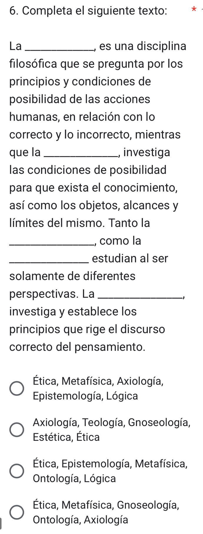 Completa el siguiente texto: *
La _, es una disciplina
filosófica que se pregunta por los
principios y condiciones de
posibilidad de las acciones
humanas, en relación con lo
correcto y lo incorrecto, mientras
que la_ , investiga
las condiciones de posibilidad
para que exista el conocimiento,
así como los objetos, alcances y
límites del mismo. Tanto la
_, como la
_estudian al ser
solamente de diferentes
perspectivas. La_
-1
investiga y establece los
principios que rige el discurso
correcto del pensamiento.
Ética, Metafísica, Axiología,
Epistemología, Lógica
Axiología, Teología, Gnoseología,
Estética, Ética
Ética, Epistemología, Metafísica,
Ontología, Lógica
Ética, Metafísica, Gnoseología,
Ontología, Axiología