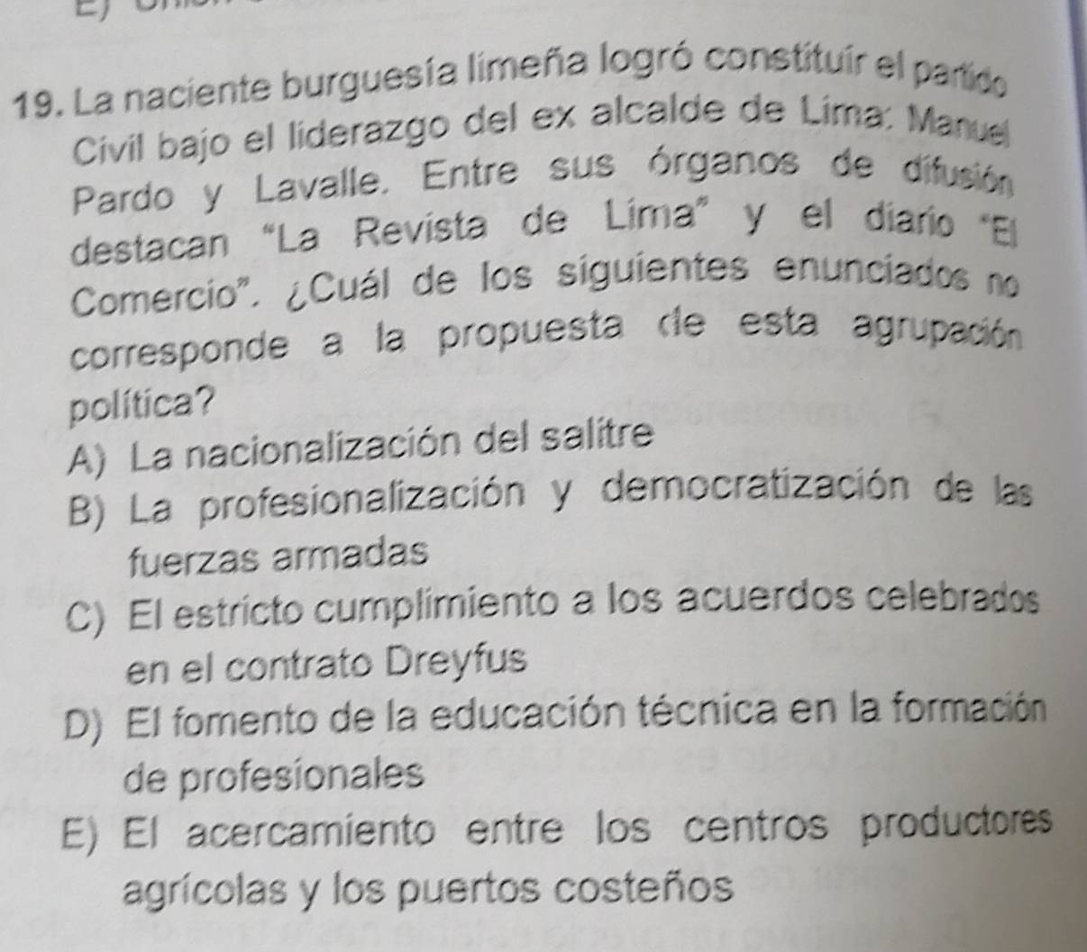 La naciente burguesía limeña logró constituír el partido
Civil bajo el líderazgo del ex alcalde de Lima: Manuel
Pardo y Lavalle. Entre sus órganos de difusión
destacan “La Revista de Lima” y el diario "El
Comercio". ¿Cuál de los siguientes enunciados no
corresponde a la propuesta dle esta agrupación
política?
A) La nacionalización del salitre
B) La profesionalización y democratización de las
fuerzas armadas
C) El estricto cumplimiento a los acuerdos celebrados
en el contrato Dreyfus
D) El fomento de la educación técnica en la formación
de profesionales
E) El acercamiento entre los centros productores
agrícolas y los puertos costeños