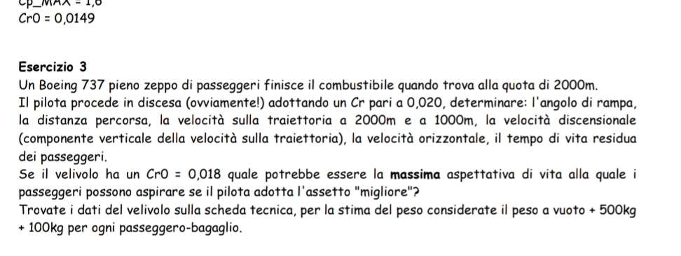 — mAA=1,0
CrO=0,0149
Esercizio 3 
Un Boeing 737 pieno zeppo di passeggeri finisce il combustibile quando trova alla quota di 2000m. 
Il pilota procede in discesa (ovviamente!) adottando un Cr pari a 0,020, determinare: l'angolo di rampa, 
la distanza percorsa, la velocità sulla traiettoria a 2000m e a 1000m, la velocità discensionale 
(componente verticale della velocità sulla traiettoria), la velocità orizzontale, il tempo di vita residua 
dei passeggeri. 
Se il velivolo ha un CrO=0,018 quale potrebbe essere la massima aspettativa di vita alla quale i 
passeggeri possono aspirare se il pilota adotta l'assetto "migliore"? 
Trovate i dati del velivolo sulla scheda tecnica, per la stima del peso considerate il peso a vuoto + 500kg
+ 100kg per ogni passeggero-bagaglio.