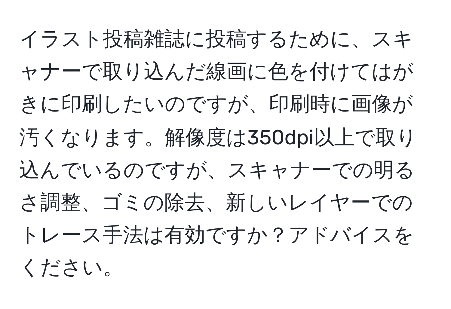 イラスト投稿雑誌に投稿するために、スキャナーで取り込んだ線画に色を付けてはがきに印刷したいのですが、印刷時に画像が汚くなります。解像度は350dpi以上で取り込んでいるのですが、スキャナーでの明るさ調整、ゴミの除去、新しいレイヤーでのトレース手法は有効ですか？アドバイスをください。