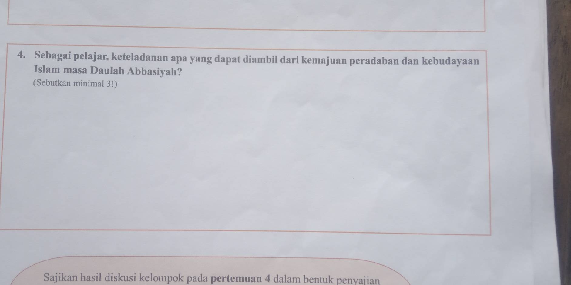 Sebagai pelajar, keteladanan apa yang dapat diambil dari kemajuan peradaban dan kebudayaan 
Islam masa Daulah Abbasiyah? 
(Sebutkan minimal 3!) 
Sajikan hasil diskusi kelompok pada pertemuan 4 dalam bentuk penyajian