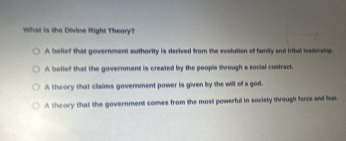 What is the Divine Right Theory?
A belief that government authority is derived from the evolution of family and tribal leadership.
A belief that the government is created by the people through a social contract.
A theory that claims government power is given by the will of a god.
A theory that the government comes from the most powerful in society through force and fear.