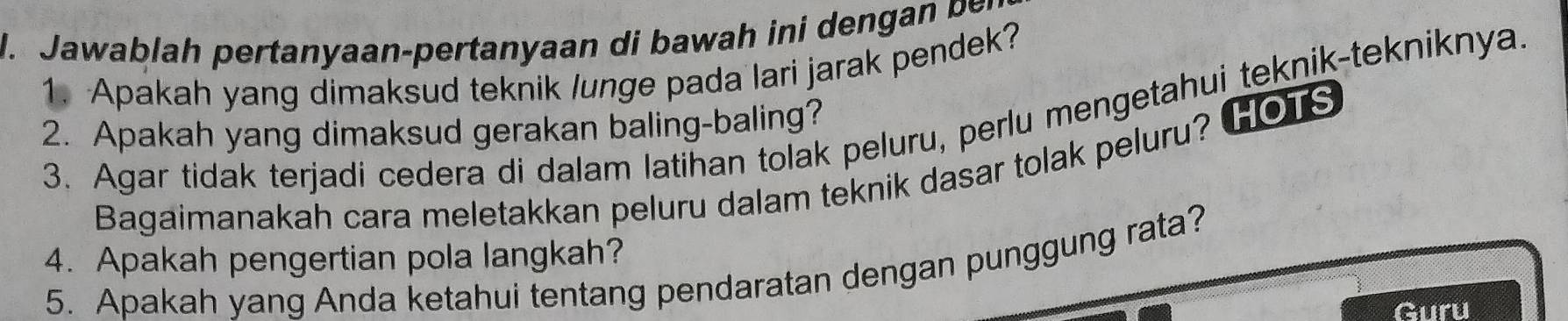 awa lah ertanaan-pertanyaan di h i 
1. Apakah yang dimaksud teknik lunge pada lari jarak pendek? 
3. Agar tidak terjadi cedera di dalam latihan tolak peluru, perlu mengetahui teknik-tekniknya 
2. Apakah yang dimaksud gerakan baling-baling? 
Bagaimanakah cara meletakkan peluru dalam teknik dasar tolak peluru? HOTS 
4. Apakah pengertian pola langkah? 
5. Apakah yang Anda ketahui tentang pendaratan dengan punggung rata? 
Guru