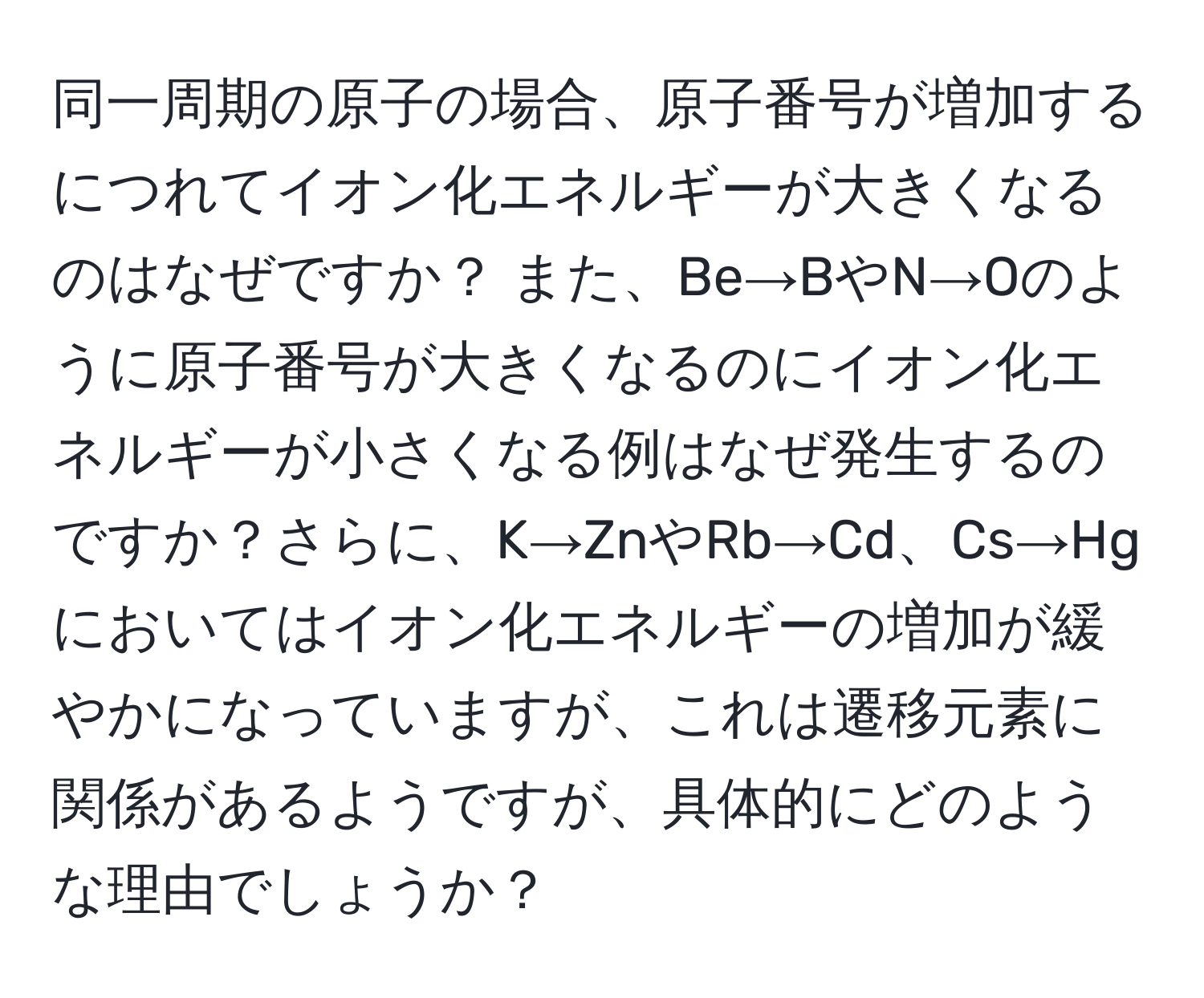 同一周期の原子の場合、原子番号が増加するにつれてイオン化エネルギーが大きくなるのはなぜですか？ また、Be→BやN→Oのように原子番号が大きくなるのにイオン化エネルギーが小さくなる例はなぜ発生するのですか？さらに、K→ZnやRb→Cd、Cs→Hgにおいてはイオン化エネルギーの増加が緩やかになっていますが、これは遷移元素に関係があるようですが、具体的にどのような理由でしょうか？