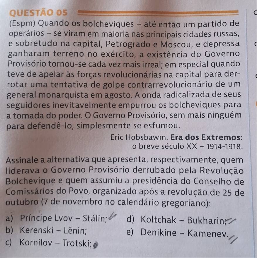 (Espm) Quando os bolcheviques - até então um partido de
operários - se viram em maioria nas principais cidades russas,
e sobretudo na capital, Petrogrado e Moscou, e depressa a
ganharam terreno no exército, a existência do Governo
Provisório tornou-se cada vez mais irreal; em especial quando
teve de apelar às forças revolucionárias na capital para der-
rotar uma tentativa de golpe contrarrevolucionário de um
general monarquista em agosto. A onda radicalizada de seus
seguidores inevitavelmente empurrou os bolcheviques para
a tomada do poder. O Governo Provisório, sem mais ninguém
para defendê-lo, simplesmente se esfumou.
Eric Hobsbawm. Era dos Extremos:
o breve século XX-1914-1918
Assinale a alternativa que apresenta, respectivamente, quem
liderava o Governo Provisório derrubado pela Revolução
Bolchevique e quem assumiu a presidência do Conselho de
Comissários do Povo, organizado após a revolução de 25 de
outubro (7 de novembro no calendário gregoriano):
a) Príncipe Lvov - Stálin; d) Koltchak - Bukharin;
b) Kerenski - Lênin; e) Denikine - Kamenev.
c) Kornilov - Trotski;