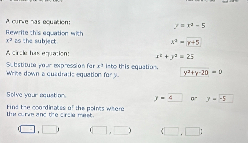 save
A curve has equation:
y=x^2-5
Rewrite this equation with
x^2 as the subject. x^2=y+5
A circle has equation:
x^2+y^2=25
Substitute your expression for x^2 into this equation. y^2+y-20=0
Write down a quadratic equation for y.
Solve your equation. or y=-5
y= 4
Find the coordinates of the points where
the curve and the circle meet.
(□ ,□ ) (□ ,□ ) (□ ,□ )