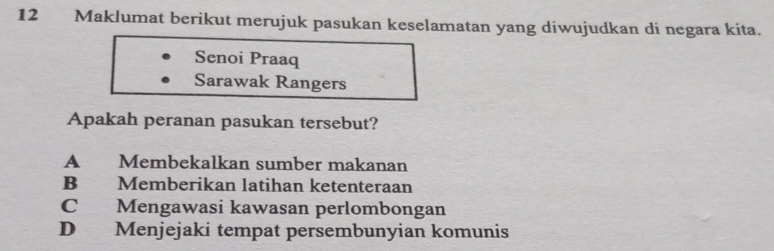 Maklumat berikut merujuk pasukan keselamatan yang diwujudkan di negara kita.
Senoi Praaq
Sarawak Rangers
Apakah peranan pasukan tersebut?
A Membekalkan sumber makanan
B Memberikan latihan ketenteraan
C Mengawasi kawasan perlombongan
D Menjejaki tempat persembunyian komunis