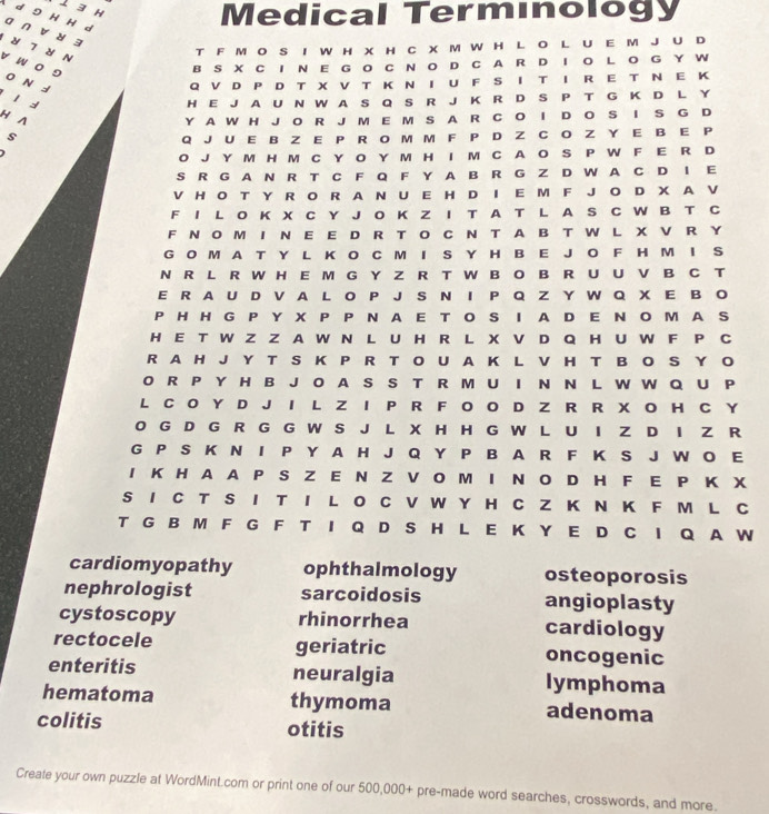 1 3 H
Medical Terminology
d 9 H H d a ∩ vu 3
T F M O S I W H X H C X M W H L O L U E M JU D
 7 N v w o 9
BS X CI N E G O C N O D C A R D I O LO G  Y W
O N d Q V D P D T X V T K N I U F S I T I R E T N E K
l d H E JA U N W A S Q S R J K R D S P T G K D L Y
H A Y A W H J O R J M E M S A R C O I D O S I S G D
s
Q J U E B Z E P R O M M F P D Z C O Z Y E B E P
O J Y M H M C Y O Y M H I M C A O S P W F E R D
S R G A N R T C F Q F Y A B R G Z D W A C D I E
V H O T Y R O R A N U E H D I E M F JO D X A V
F I L O K X C Y J O K Z I T A T L A S C W B T C
F N OM I N E E D R T O C N T AB T W L X V R Y
G O M A T Y L K O C M I S Y H B E J O F H M I S
N R L R W H E M G Y Z R T W B O B R U U V B C T
E R A U D V A L O P J S N I P Q Z Y W Q X E B O
PH HG P Y X P P N A E T O S I A D E N  O M A S
H E T W Z Z A W N L U H R L X V D Q HU W F P C
R A H J Y T S K P R T O U A K L V H T B O S Y O
O R P Y H B J O A S S T R M U I N N L W W Q U P
L C O Y D J I L Z I P R F O O D Z R R X O H C Y
O G D G R G G W S J L X H H G W L U I  D I Z R
G P S K N I P Y A H J Q Y P B A R F K S J W O E
I K H A A P S Z E N Z V O M I N O D H F E P K X
S I C T S I T I L O C V W Y H C Z K N K F M L C
T G B M F G F T I Q D S H L E K Y E D C I Q A W
cardiomyopathy ophthalmology osteoporosis
nephrologist sarcoidosis angioplasty
cystoscopy rhinorrhea cardiology
rectocele geriatric oncogenic
enteritis neuralgia lymphoma
hematoma thymoma adenoma
colitis otitis
Create your own puzzle at WordMint.com or print one of our 500,000+ pre-made word searches, crosswords, and more.