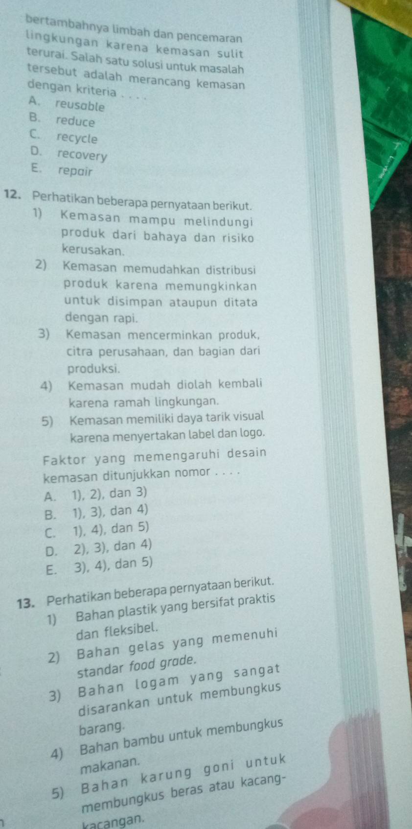 bertambahnya limbah dan pencemaran
lingkungan karena kemasan sulit
terurai. Salah satu solusi untuk masalah
tersebut adalah merancang kemasan
dengan kriteria . . . .
A. reusable
B. reduce
C. recycle
D. recovery
E. repair
12. Perhatikan beberapa pernyataan berikut.
1) Kemasan mampu melindungi
produk dari bahaya dan risiko
kerusakan.
2) Kemasan memudahkan distribusi
produk karena memungkinkan
untuk disimpan ataupun ditata
dengan rapi.
3) Kemasan mencerminkan produk,
citra perusahaan, dan bagian dari
produksi.
4) Kemasan mudah diolah kembali
karena ramah lingkungan.
5) Kemasan memiliki daya tarik visual
karena menyertakan label dan logo.
Faktor yang memengaruhi desain
kemasan ditunjukkan nomor . . . .
A. 1), 2), dan 3)
B. 1), 3), dan 4)
C. 1), 4), dan 5)
D. 2), 3), dan 4)
E. 3), 4), dan 5)
13. Perhatikan beberapa pernyataan berikut.
1) Bahan plastik yang bersifat praktis
dan fleksibel.
2) Bahan gelas yang memenuhi
standar food grade.
3) Bahan logam yang sangat
disarankan untuk membungkus
barang.
4) Bahan bambu untuk membungkus
makanan.
5) Bahan karung goni untuk
membungkus beras atau kacang-
kacangan.