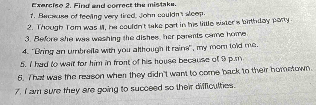 Find and correct the mistake. 
1. Because of feeling very tired, John couldn't sleep. 
2. Though Tom was ill, he couldn't take part in his little sister's birthday party. 
3. Before she was washing the dishes, her parents came home. 
4. “Bring an umbrella with you although it rains”, my mom told me. 
5. I had to wait for him in front of his house because of 9 p.m. 
6. That was the reason when they didn't want to come back to their hometown. 
7. I am sure they are going to succeed so their difficulties.