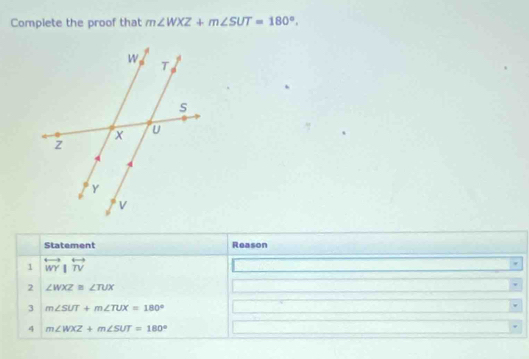 Complete the proof that m∠ WXZ+m∠ SUT=180°. 
Statement Reason 
1 overleftrightarrow WY|overleftrightarrow TV
2 ∠ WXZ≌ ∠ TUX
3 m∠ SUT+m∠ TUX=180°
4 m∠ WXZ+m∠ SUT=180°