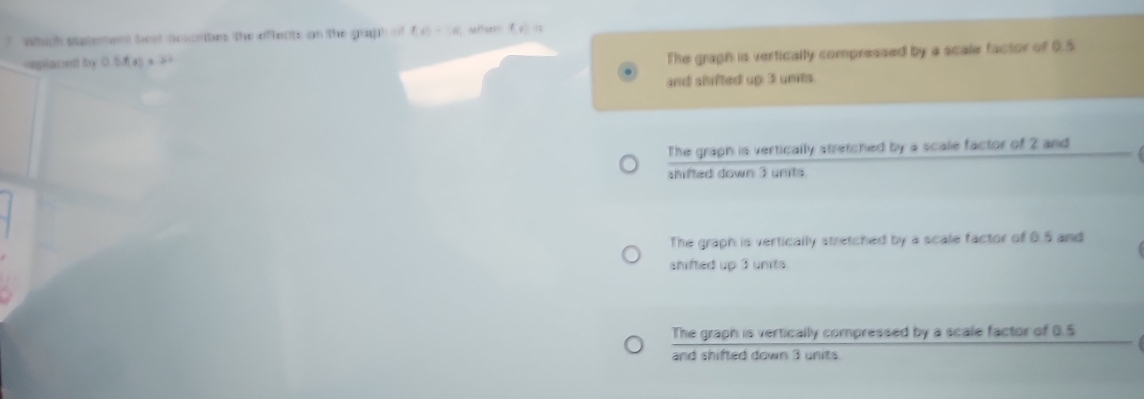 Which statement beat desrbes the offects on the graph of f(t)=6 we (, 
spiaced by □ 5f(x)=32
The graph is vertically compressed by a scale factor of 0.5
and shifted up 3 units.
The graph is vertically stretched by a scale factor of 2 and
shifted down 3 unts
The graph is vertically stretched by a scale factor of 0.5 and
shifted up 3 units.
The graph is vertically compressed by a scale factor of 0.5
and shifted down 3 units.