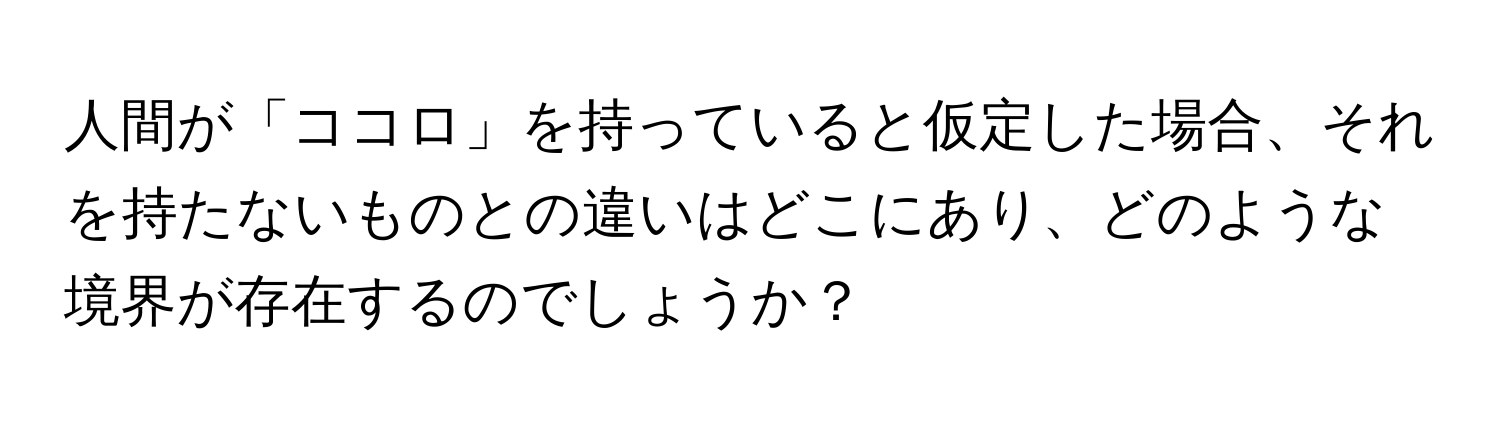 人間が「ココロ」を持っていると仮定した場合、それを持たないものとの違いはどこにあり、どのような境界が存在するのでしょうか？