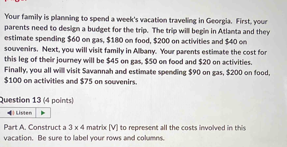 Your family is planning to spend a week's vacation traveling in Georgia. First, your 
parents need to design a budget for the trip. The trip will begin in Atlanta and they 
estimate spending $60 on gas, $180 on food, $200 on activities and $40 on 
souvenirs. Next, you will visit family in Albany. Your parents estimate the cost for 
this leg of their journey will be $45 on gas, $50 on food and $20 on activities. 
Finally, you all will visit Savannah and estimate spending $90 on gas, $200 on food,
$100 on activities and $75 on souvenirs. 
Question 13 (4 points) 
1 Listen 
Part A. Construct a 3* 4 matrix [V] to represent all the costs involved in this 
vacation. Be sure to label your rows and columns.