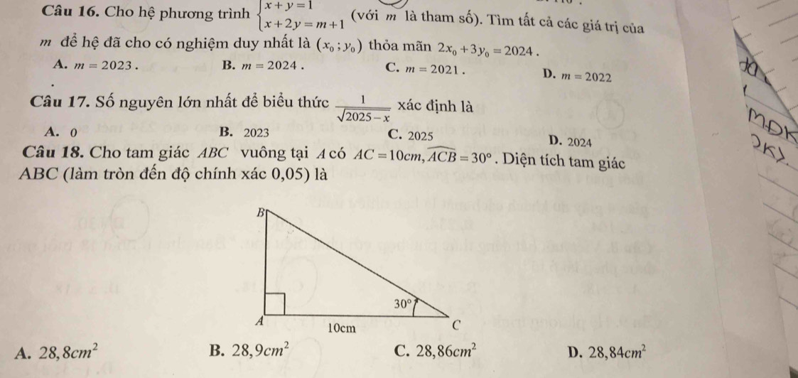 Cho hệ phương trình beginarrayl x+y=1 x+2y=m+1endarray. (với m là tham số). Tìm tất cả các giá trị của
m để hệ đã cho có nghiệm duy nhất là (x_0;y_0) thỏa mãn 2x_0+3y_0=2024.
A. m=2023. B. m=2024. C. m=2021.
D. m=2022
Câu 17. Số nguyên lớn nhất để biểu thức  1/sqrt(2025-x)  xác định là
A. 0 B. 2023 C. 2025
D. 2024
Câu 18. Cho tam giác ABC vuông tại A có AC=10cm,widehat ACB=30° Diện tích tam giác
ABC (làm tròn đến độ chính xác 0,05) là
A. 28,8cm^2 B. 28,9cm^2 C. 28,86cm^2 D. 28,84cm^2