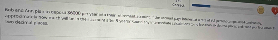 Correct 
Bob and Ann plan to deposit $6000 per year into their retirement account. If the account pays interest at a rate of 9.5 percent compounded continuously, 
approximately how much will be in their account after 9 years? Round any intermediate calculations to no less than six decimal places, and round your final answer to two decimal places.