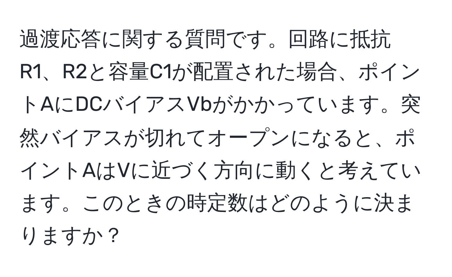 過渡応答に関する質問です。回路に抵抗R1、R2と容量C1が配置された場合、ポイントAにDCバイアスVbがかかっています。突然バイアスが切れてオープンになると、ポイントAはVに近づく方向に動くと考えています。このときの時定数はどのように決まりますか？