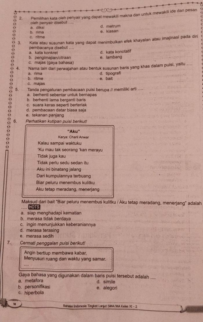 Pemilihan kata oleh penyair yang dapat mewakili makna dan untuk mewakili ide dan pesan
oleh penyair disebut ....
a. diksi d. metrum
b. rima e. kiasan
c. ritme
3. Kata atau susunan kata yang dapat menimbulkan efek khayalan atau imajinasi pada diri
pembacanya disebut ....
a.kata konkret d. kata konotatif
b. pengimajian/citraan e. lambang
c. majas (gaya bahasa)
4. Nama lain dari perwajahan atau bentuk susunan baris yang khas dalam puisi, yaitu ....
a. rima d. tipografi
b. ritme e. bait
c. majas
5. Tanda pengaturan pembacaan puisi berupa // memiliki arti ....
a. berhenti sebentar untuk bernapas
b. berhenti lama berganti baris
c. suara keras seperti berteriak
d. pembacaan datar biasa saja
e. tekanan panjang
6. Perhatikan kutipan puisi berikut!
“Aku”
Karya: Charil Anwar
Kalau sampai waktuku
‘Ku mau tak seorang 'kan merayu
Tidak juga kau
Tidak perlu sedu sedan itu
Aku ini binatang jalang
Dari kumpulannya terbuang
Biar peluru menembus kulitku
Aku tetap meradang, menerjang
Maksud dari bait “Biar peluru menembus kulitku / Aku tetap meradang, menerjang” adalah
HOTS
a. siap menghadapi kematian
b. merasa tidak berdaya
c. ingin menunjukkan keberaniannya
d. merasa terasing
e. merasa sedih
7. Cermati penggalan puisi berikut!
Angin bertiup membawa kabar,
Menyusuri ruang dan waktu yang samar.
Gaya bahasa yang digunakan dalam baris puisi tersebut adalah ....
a. metafora d. simile
b. personifikasi e. alegori
c. hiperbola
14
Bahasa Indonesia Tingkat Lanjut SMA/MA Kelas XI - 2