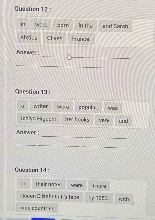 in were born in the and Sarah 
sixties Clives France. 
_ 
_ 
_ 
Answer : 
_ 
_ 
_ 
Question 13 : 
a writer were popular. was 
Ichiyo Higuchi her books very and 
_ 
_ 
_ 
_ 
Answer : 
_ 
__ 
_ 
_ 
Question 14 : 
on their notes were There 
Queen Elizabeth II's face by 1953. with 
nine countries