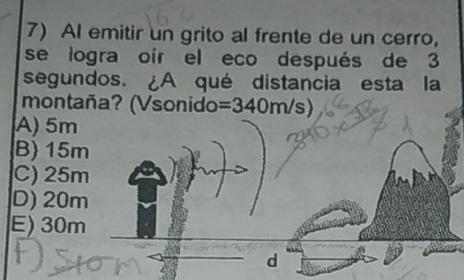 Al emitir un grito al frente de un cerro,
se logra oir el eco después de 3
segundos. ¿A qué distancia esta la
montaña? (Vsonido =340m/s)
A) 5m
B) 15m
C) 25m
D) 20m
E) 30m
d