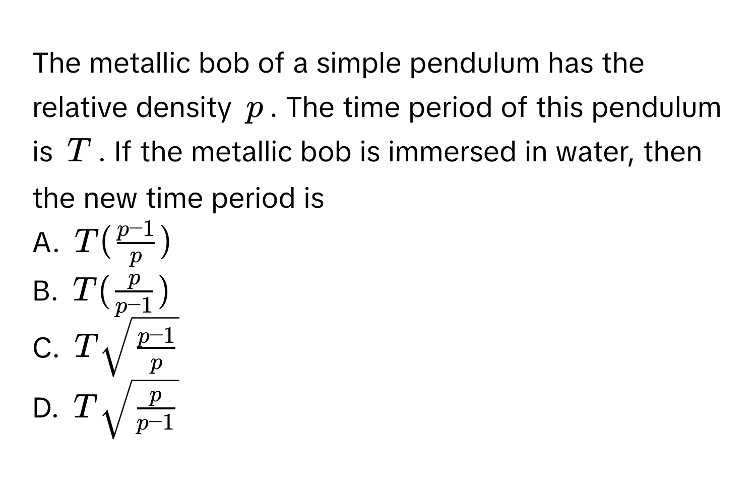 The metallic bob of a simple pendulum has the relative density $p$. The time period of this pendulum is $T$. If the metallic bob is immersed in water, then the new time period is 

A. $T( (p-1)/p )$
B. $T( p/p-1 )$
C. $Tsqrt(fracp-1)p$
D. $Tsqrt(fracp)p-1$